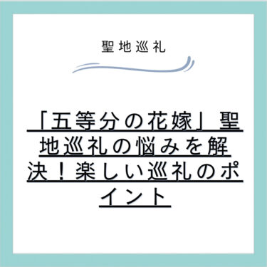 「五等分の花嫁」聖地巡礼の悩みを解決!楽しい巡礼のポイント