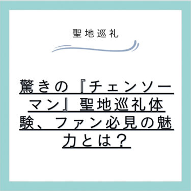 驚きの『チェンソーマン』聖地巡礼体験、ファン必見の魅力とは？