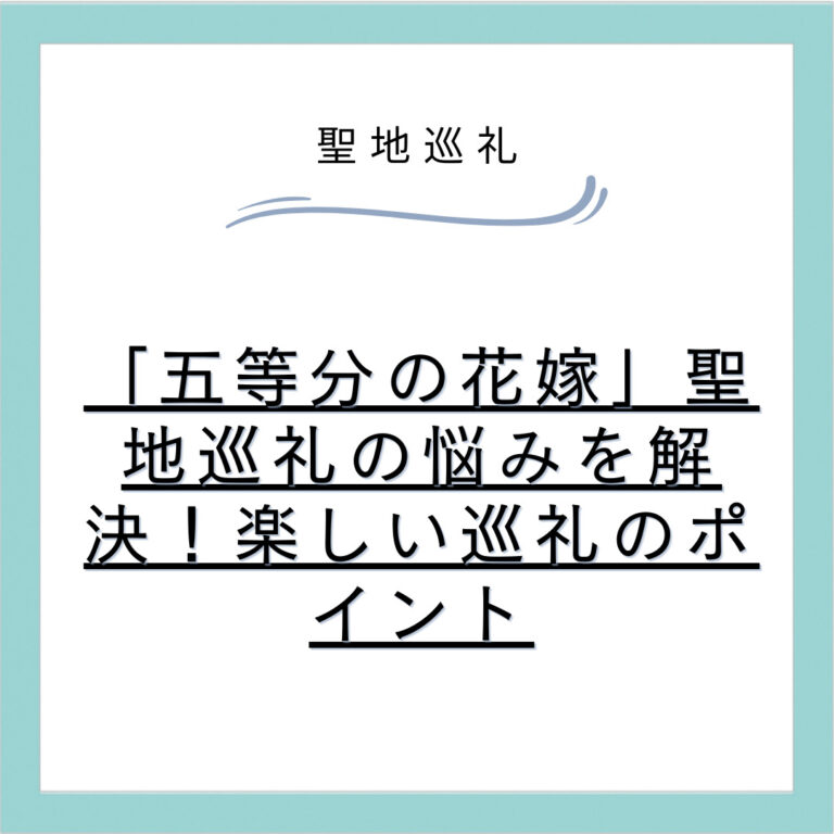 「五等分の花嫁」聖地巡礼の悩みを解決！楽しい巡礼のポイント